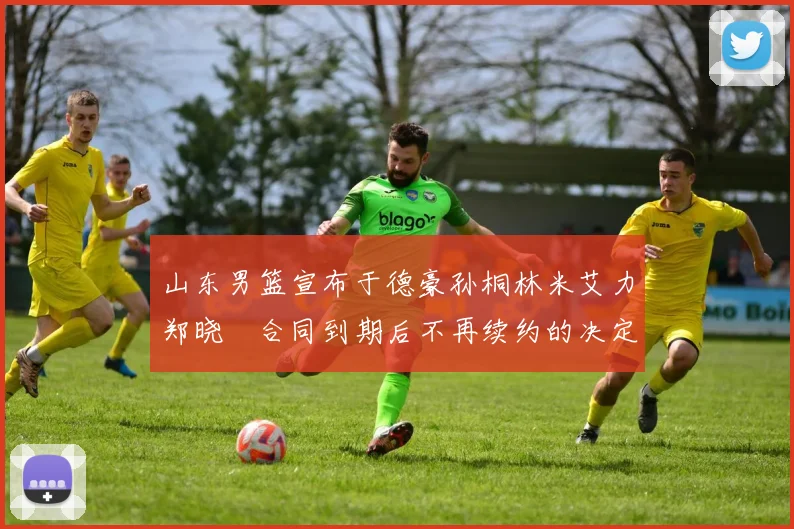 山东男篮宣布于德豪孙桐林米艾力郑晓垚合同到期后不再续约的决定