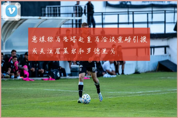 意媒称马洛塔赴皇马洽谈重磅引援或关注居莱尔和罗德里戈