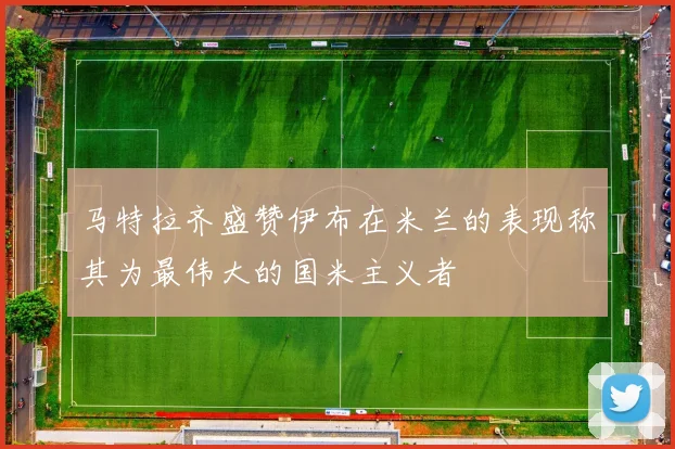 马特拉齐盛赞伊布在米兰的表现称其为最伟大的国米主义者
