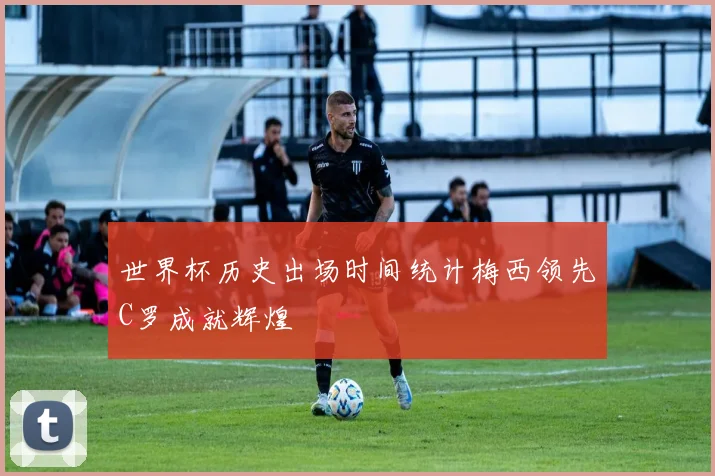 世界杯历史出场时间统计梅西领先C罗成就辉煌