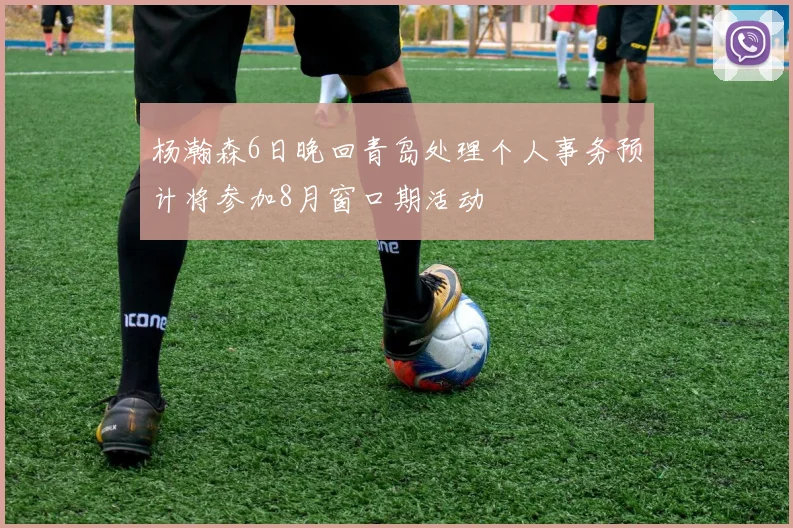 杨瀚森6日晚回青岛处理个人事务预计将参加8月窗口期活动