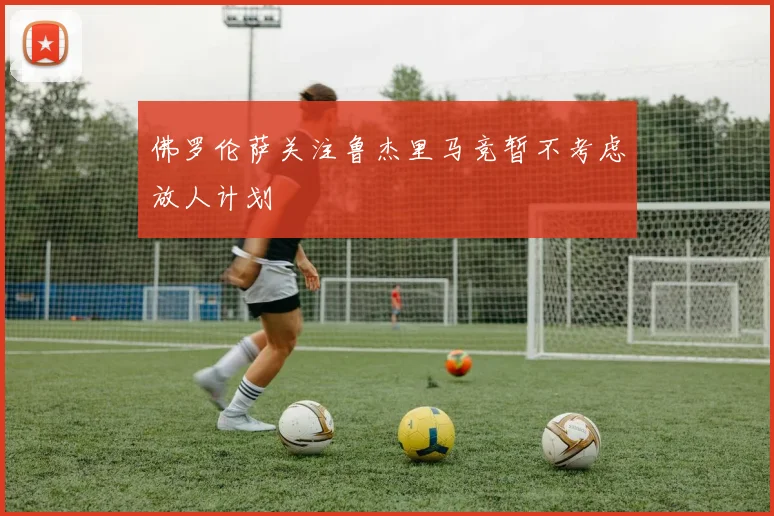 佛罗伦萨关注鲁杰里马竞暂不考虑放人计划