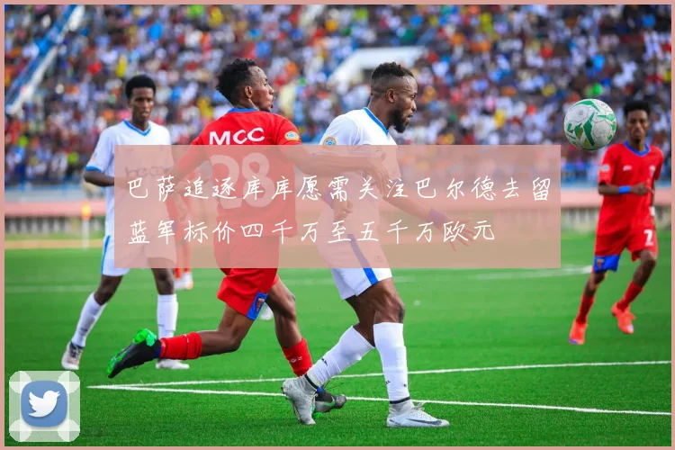 巴萨追逐库库愿需关注巴尔德去留蓝军标价四千万至五千万欧元