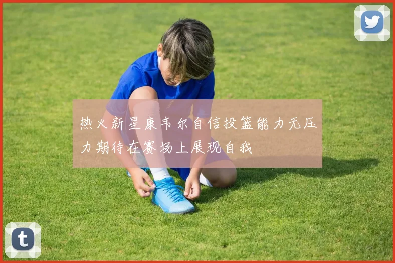 热火新星康韦尔自信投篮能力无压力期待在赛场上展现自我