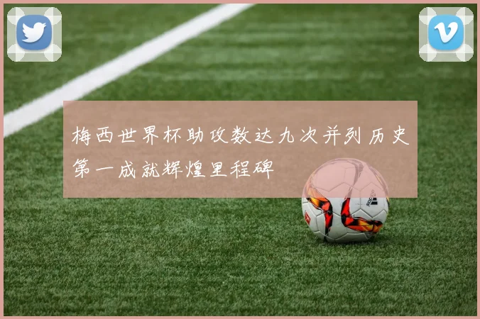 梅西世界杯助攻数达九次并列历史第一成就辉煌里程碑