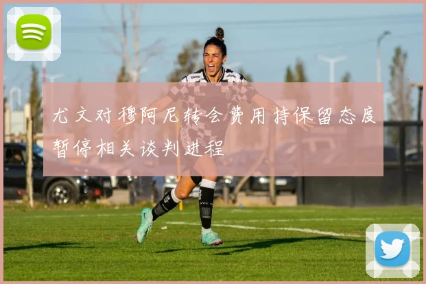 尤文对穆阿尼转会费用持保留态度暂停相关谈判进程