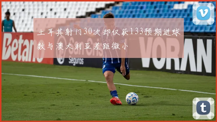 土耳其射门30次却仅获133预期进球数与澳大利亚差距微小